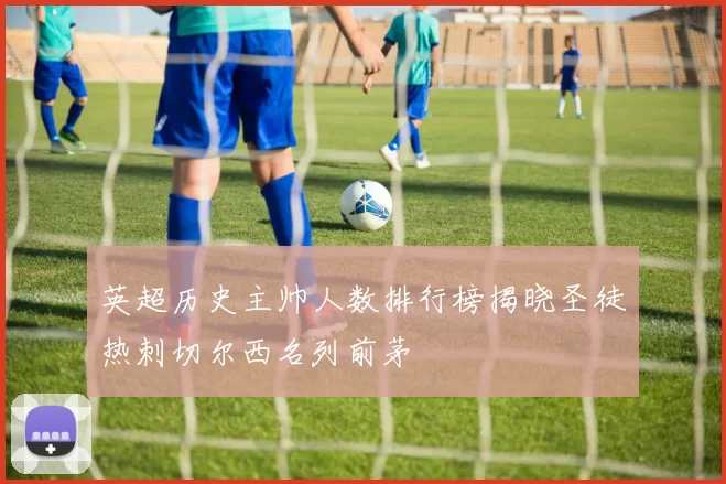 英超历史主帅人数排行榜揭晓圣徒热刺切尔西名列前茅