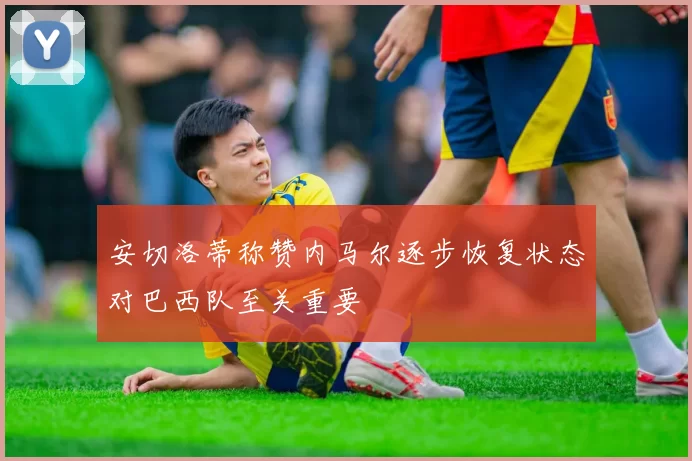 安切洛蒂称赞内马尔逐步恢复状态对巴西队至关重要