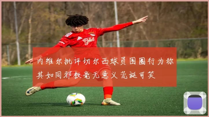 内维尔批评切尔西球员围圈行为称其如同邪教毫无意义荒诞可笑