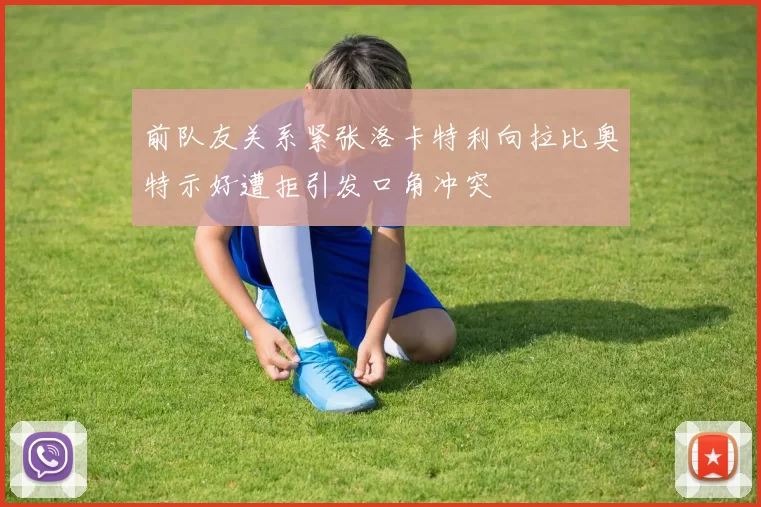 前队友关系紧张洛卡特利向拉比奥特示好遭拒引发口角冲突