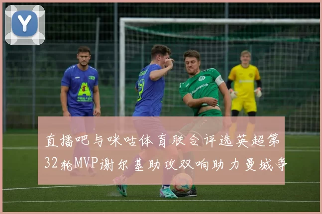 直播吧与咪咕体育联合评选英超第32轮MVP谢尔基助攻双响助力曼城争冠