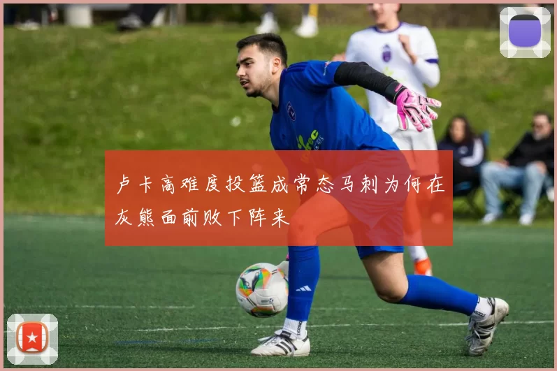 卢卡高难度投篮成常态马刺为何在灰熊面前败下阵来