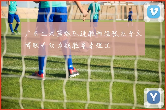 广东工大篮球队连胜两场张杰李文博联手助力战胜华南理工