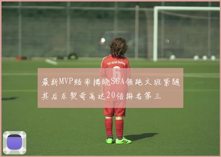 最新MVP赔率揭晓SGA领跑文班紧随其后东契奇高达20倍排名第三