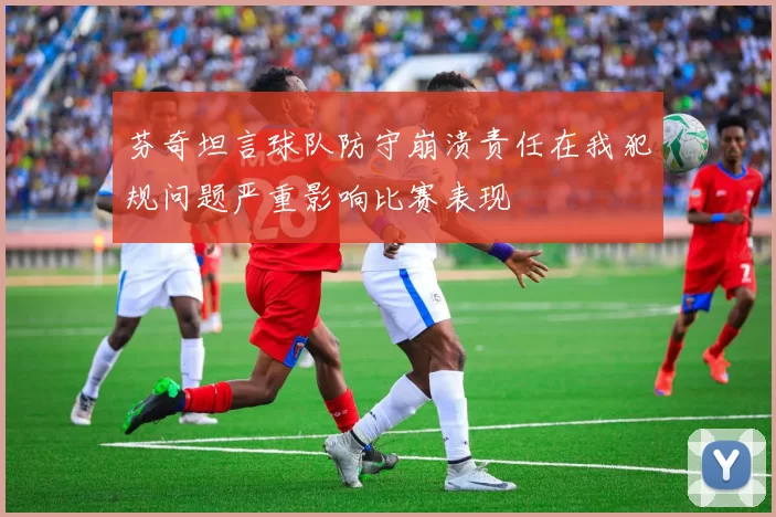 芬奇坦言球队防守崩溃责任在我犯规问题严重影响比赛表现