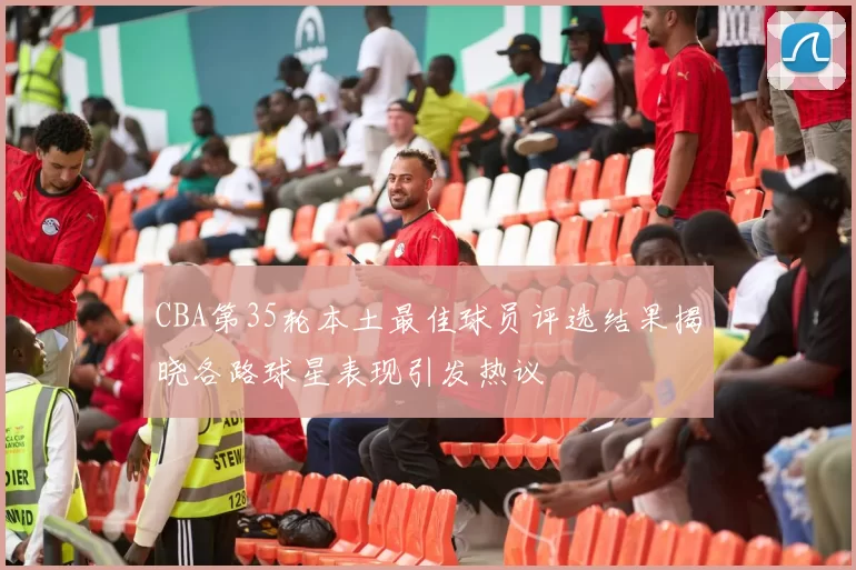 CBA第35轮本土最佳球员评选结果揭晓各路球星表现引发热议