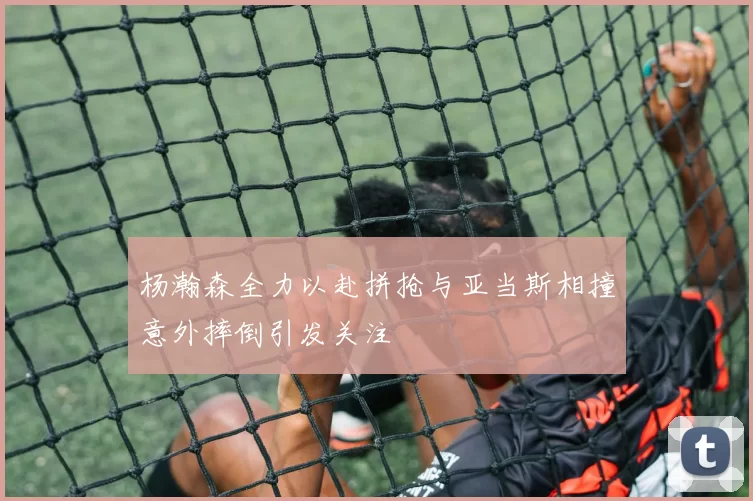 杨瀚森全力以赴拼抢与亚当斯相撞意外摔倒引发关注