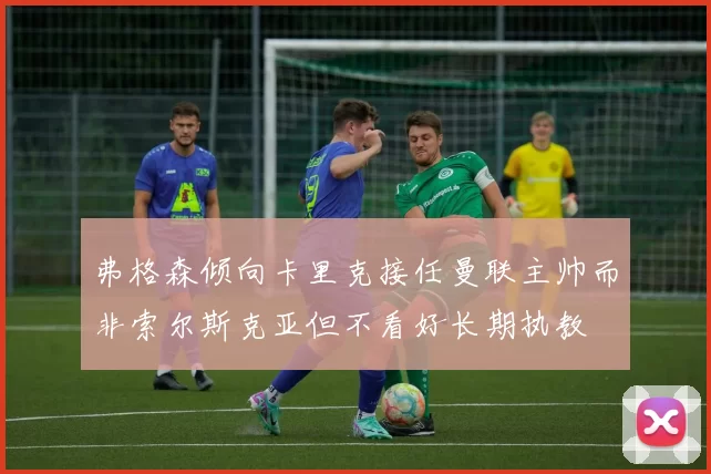弗格森倾向卡里克接任曼联主帅而非索尔斯克亚但不看好长期执教
