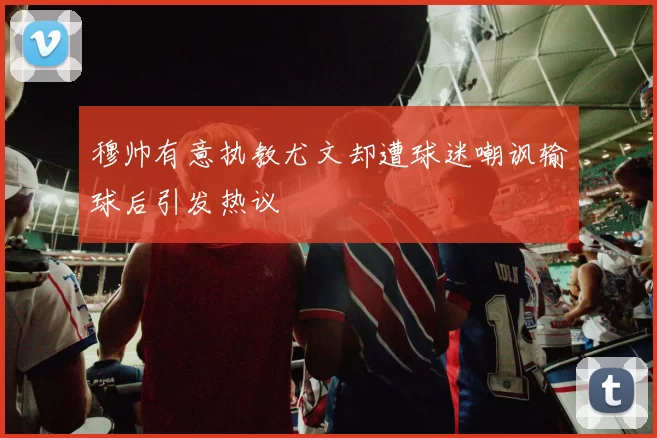 穆帅有意执教尤文却遭球迷嘲讽输球后引发热议