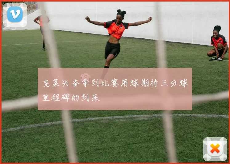 克莱兴奋拿到比赛用球期待三分球里程碑的到来