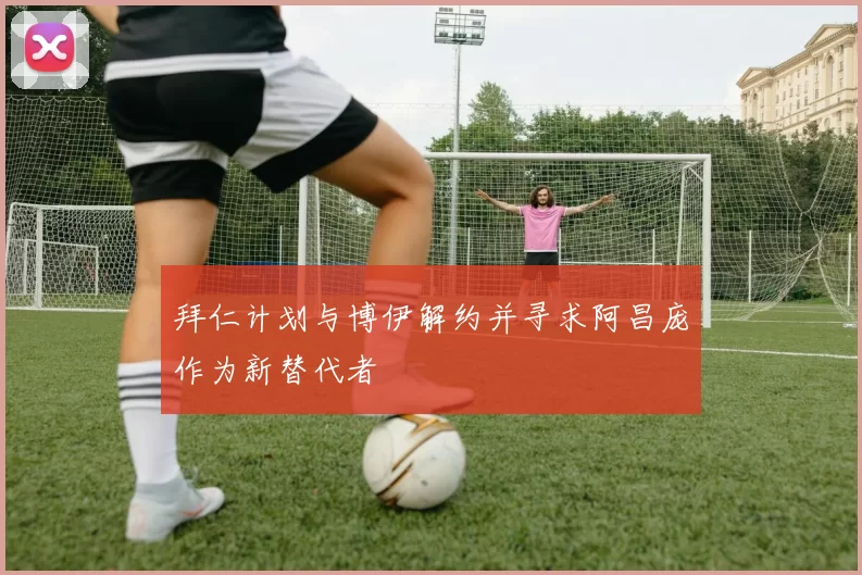 拜仁计划与博伊解约并寻求阿昌庞作为新替代者