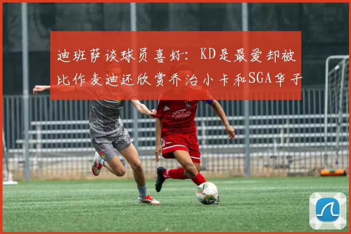 迪班萨谈球员喜好：KD是最爱却被比作麦迪还欣赏乔治小卡和SGA华子