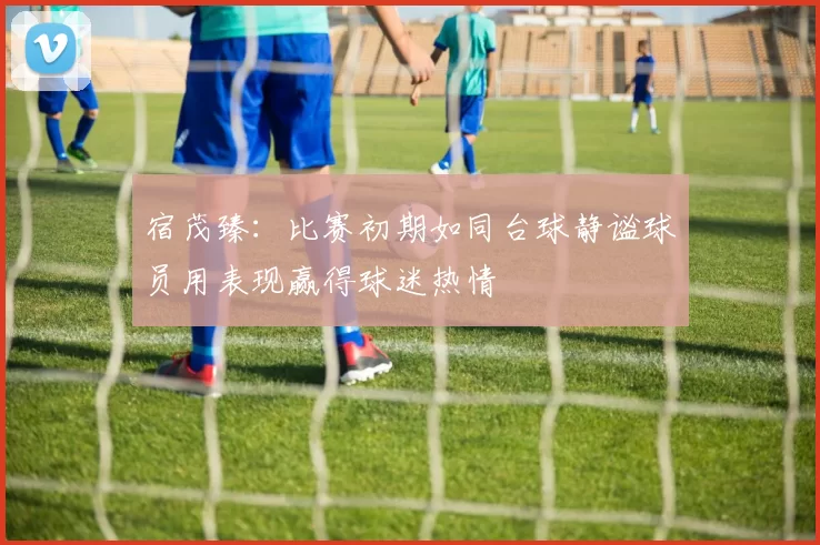 宿茂臻：比赛初期如同台球静谧球员用表现赢得球迷热情