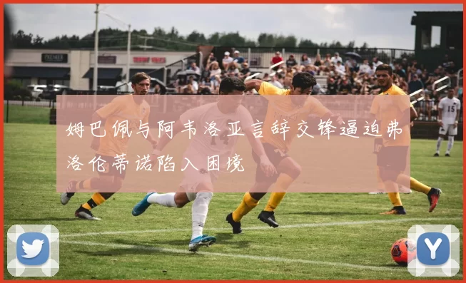 姆巴佩与阿韦洛亚言辞交锋逼迫弗洛伦蒂诺陷入困境