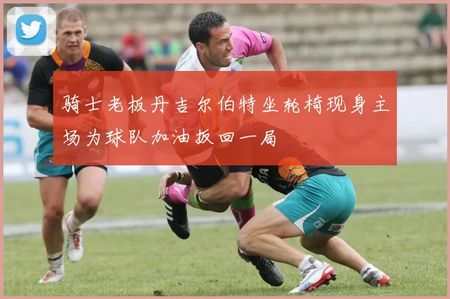 骑士老板丹吉尔伯特坐轮椅现身主场为球队加油扳回一局