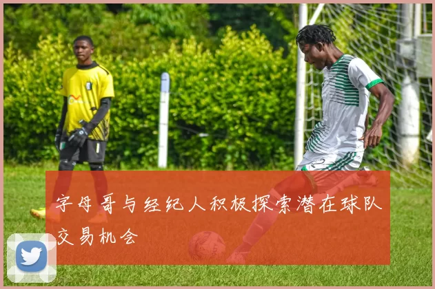 字母哥与经纪人积极探索潜在球队交易机会