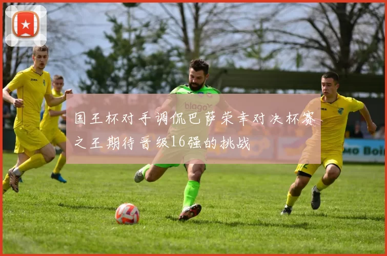 国王杯对手调侃巴萨荣幸对决杯赛之王期待晋级16强的挑战