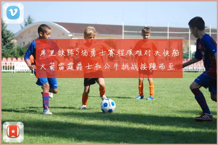 库里缺阵5场勇士赛程艰难对决快船火箭雷霆爵士和公牛挑战接踵而至